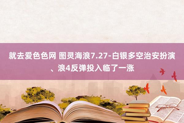 就去爱色色网 图灵海浪7.27-白银多空治安扮演、浪4反弹投入临了一涨