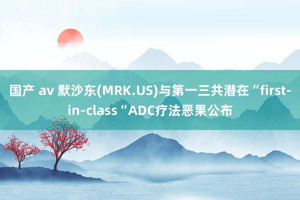 国产 av 默沙东(MRK.US)与第一三共潜在“first-in-class“ADC疗法恶果公布