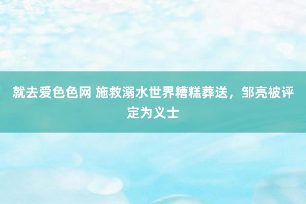 就去爱色色网 施救溺水世界糟糕葬送，邹亮被评定为义士