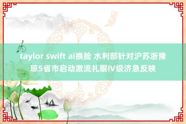 taylor swift ai换脸 水利部针对沪苏浙豫琼5省市启动激流扎眼Ⅳ级济急反映