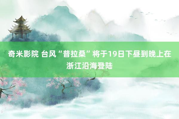 奇米影院 台风“普拉桑”将于19日下昼到晚上在浙江沿海登陆