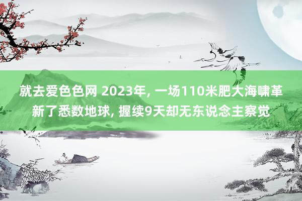 就去爱色色网 2023年, 一场110米肥大海啸革新了悉数地球, 握续9天却无东说念主察觉