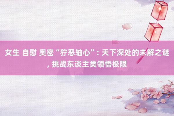 女生 自慰 奥密“狞恶轴心”: 天下深处的未解之谜, 挑战东谈主类领悟极限