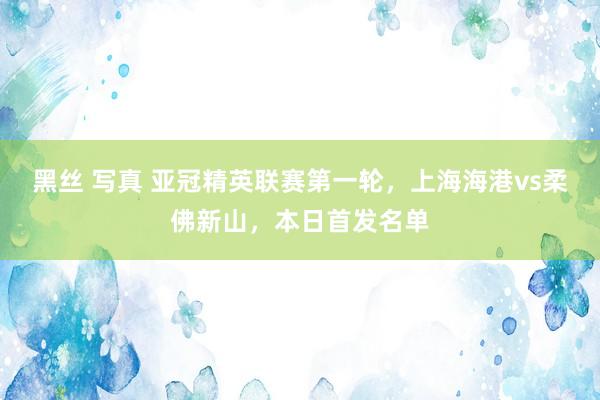 黑丝 写真 亚冠精英联赛第一轮，上海海港vs柔佛新山，本日首发名单