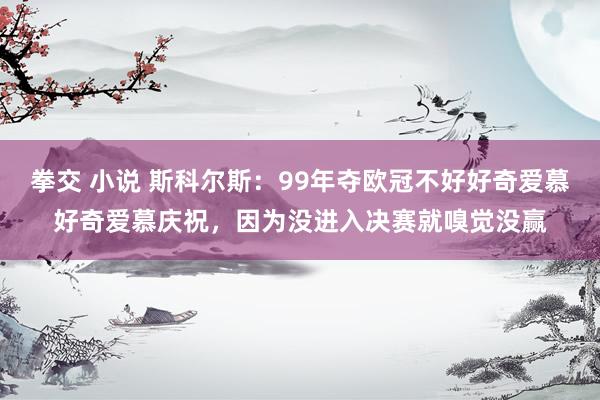 拳交 小说 斯科尔斯：99年夺欧冠不好好奇爱慕好奇爱慕庆祝，因为没进入决赛就嗅觉没赢