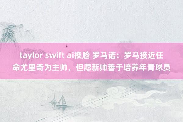 taylor swift ai换脸 罗马诺：罗马接近任命尤里奇为主帅，但愿新帅善于培养年青球员