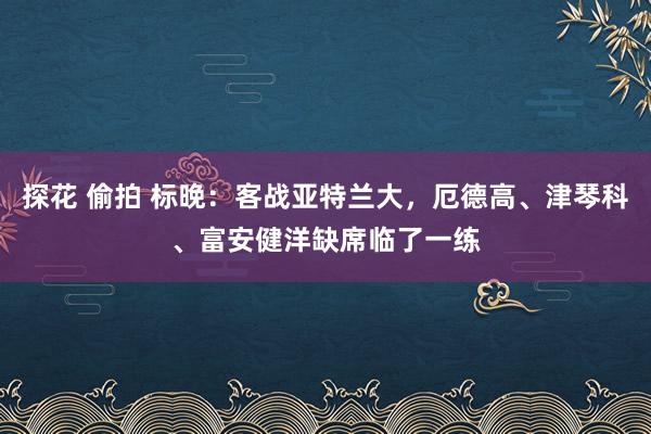 探花 偷拍 标晚：客战亚特兰大，厄德高、津琴科、富安健洋缺席临了一练