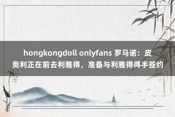 hongkongdoll onlyfans 罗马诺：皮奥利正在前去利雅得，准备与利雅得得手签约