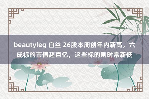 beautyleg 白丝 26股本周创年内新高，六成标的市值超百亿，这些标的则时常新低