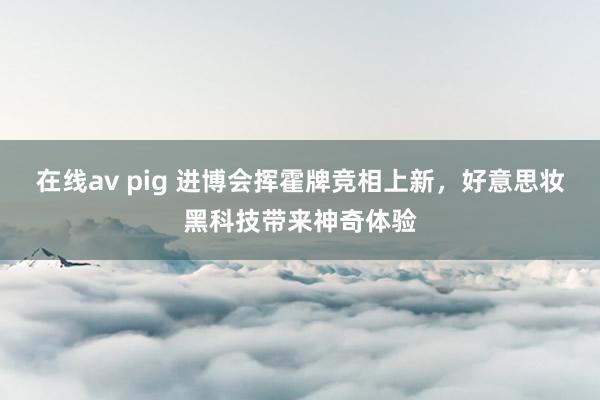 在线av pig 进博会挥霍牌竞相上新，好意思妆黑科技带来神奇体验