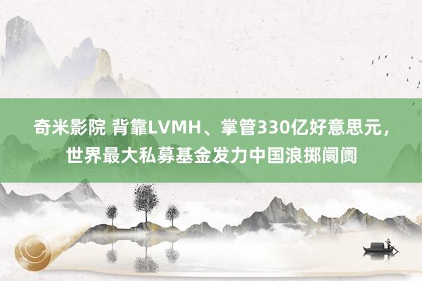 奇米影院 背靠LVMH、掌管330亿好意思元，世界最大私募基金发力中国浪掷阛阓