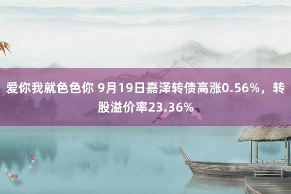 爱你我就色色你 9月19日嘉泽转债高涨0.56%，转股溢价率23.36%