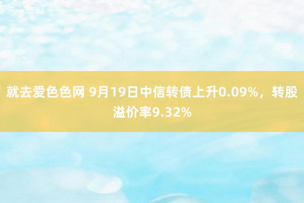 就去爱色色网 9月19日中信转债上升0.09%，转股溢价率9.32%