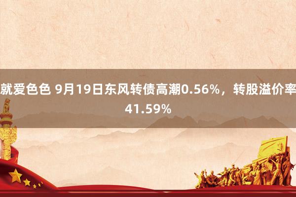 就爱色色 9月19日东风转债高潮0.56%，转股溢价率41.59%