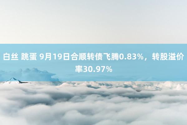 白丝 跳蛋 9月19日合顺转债飞腾0.83%，转股溢价率30.97%