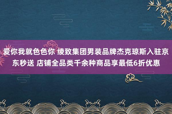 爱你我就色色你 绫致集团男装品牌杰克琼斯入驻京东秒送 店铺全品类千余种商品享最低6折优惠