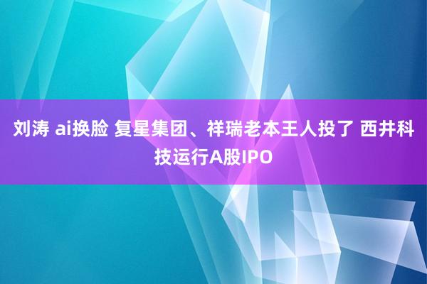 刘涛 ai换脸 复星集团、祥瑞老本王人投了 西井科技运行A股IPO