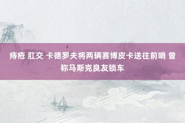 痔疮 肛交 卡德罗夫将两辆赛博皮卡送往前哨 曾称马斯克良友锁车