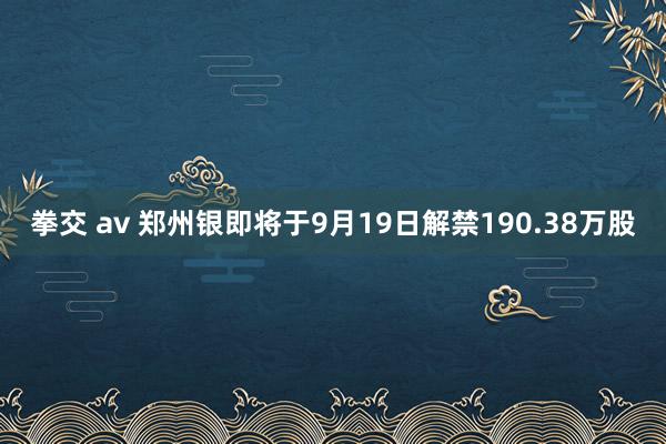 拳交 av 郑州银即将于9月19日解禁190.38万股