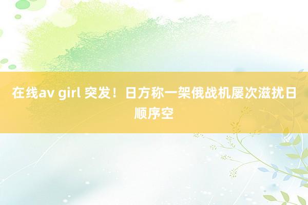 在线av girl 突发！日方称一架俄战机屡次滋扰日顺序空