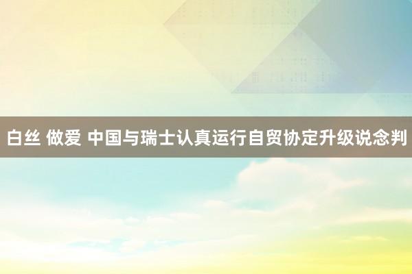 白丝 做爱 中国与瑞士认真运行自贸协定升级说念判