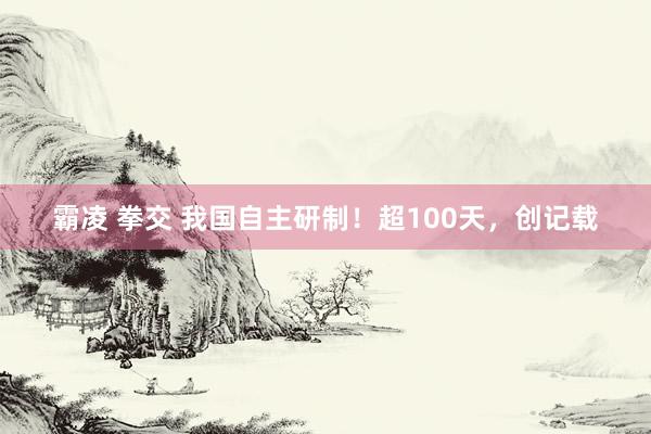 霸凌 拳交 我国自主研制！超100天，创记载