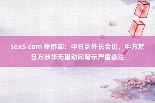 sex5 com 酬酢部：中日副外长会见，中方就日方涉华无望动向暗示严重眷注