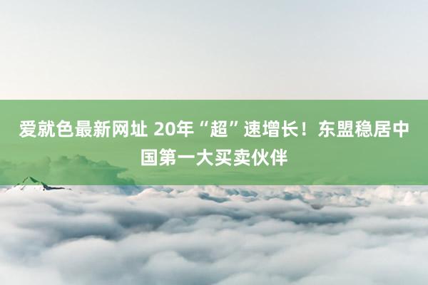 爱就色最新网址 20年“超”速增长！东盟稳居中国第一大买卖伙伴