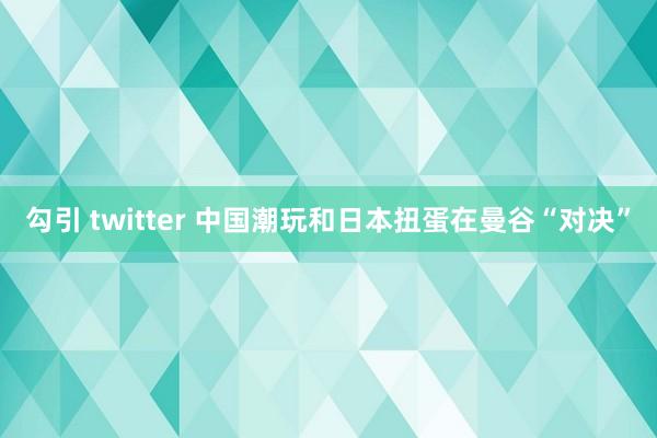 勾引 twitter 中国潮玩和日本扭蛋在曼谷“对决”