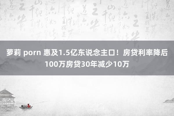 萝莉 porn 惠及1.5亿东说念主口！房贷利率降后100万房贷30年减少10万