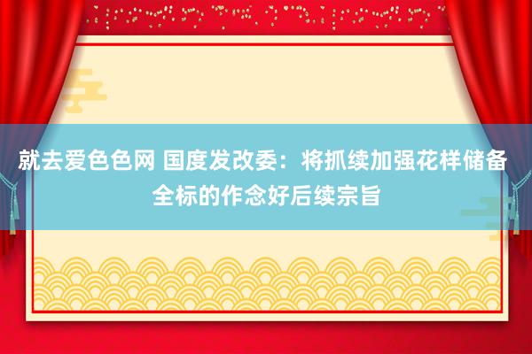 就去爱色色网 国度发改委：将抓续加强花样储备 全标的作念好后续宗旨