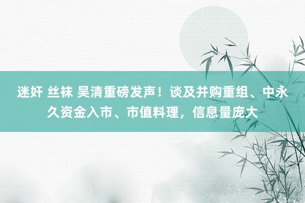 迷奸 丝袜 吴清重磅发声！谈及并购重组、中永久资金入市、市值料理，信息量庞大