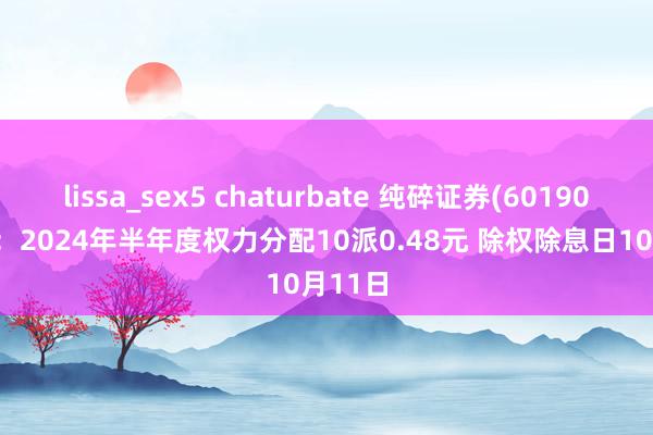 lissa_sex5 chaturbate 纯碎证券(601901.SH)：2024年半年度权力分配10派0.48元 除权除息日10月11日