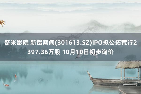 奇米影院 新铝期间(301613.SZ)IPO拟公拓荒行2397.36万股 10月10日初步询价