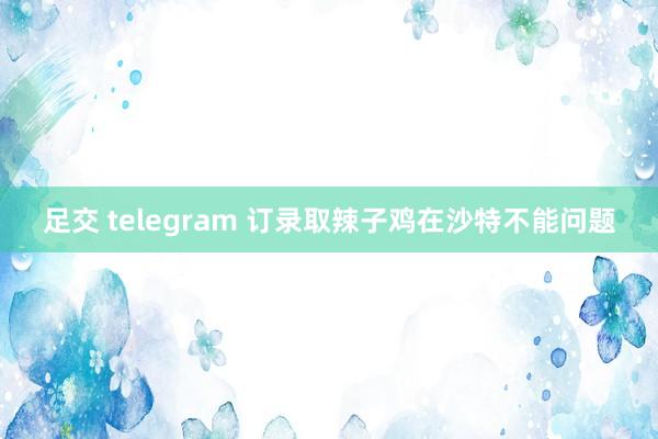 足交 telegram 订录取辣子鸡在沙特不能问题