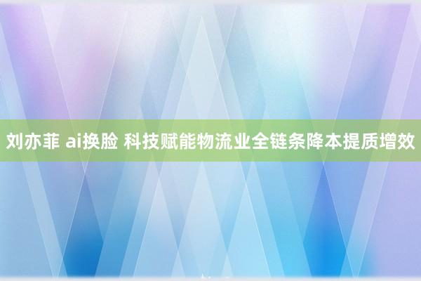 刘亦菲 ai换脸 科技赋能物流业全链条降本提质增效