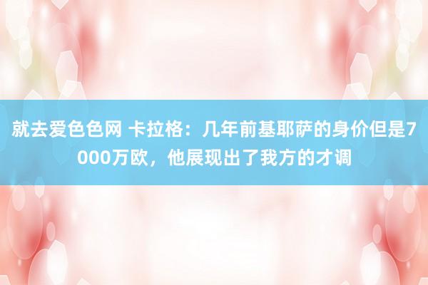 就去爱色色网 卡拉格：几年前基耶萨的身价但是7000万欧，他展现出了我方的才调