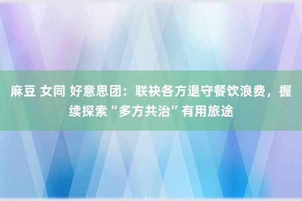 麻豆 女同 好意思团：联袂各方退守餐饮浪费，握续探索“多方共治”有用旅途