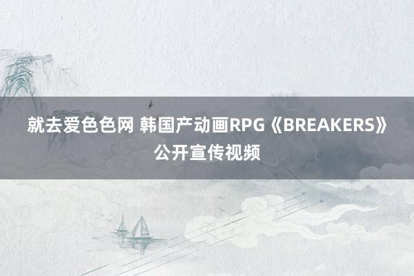 就去爱色色网 韩国产动画RPG《BREAKERS》公开宣传视频