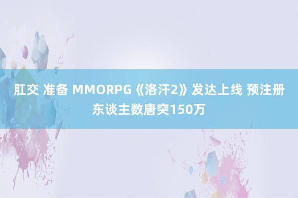 肛交 准备 MMORPG《洛汗2》发达上线 预注册东谈主数唐突150万