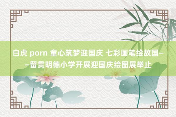 白虎 porn 童心筑梦迎国庆 七彩画笔绘故国——留贯明德小学开展迎国庆绘图展举止