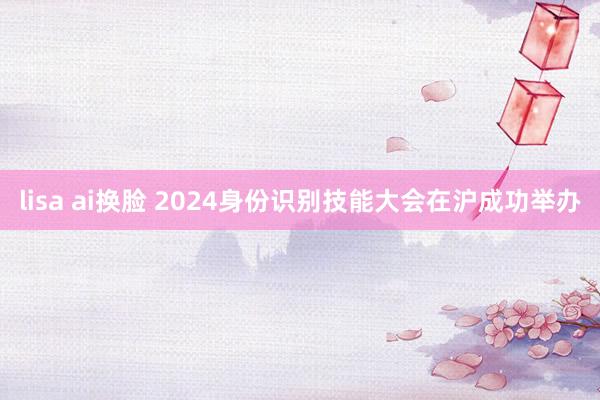 lisa ai换脸 2024身份识别技能大会在沪成功举办