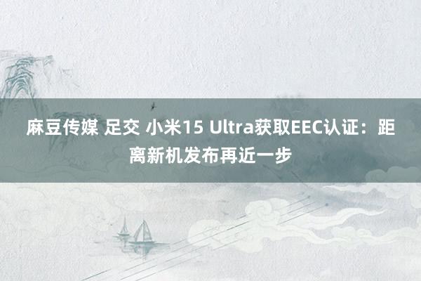 麻豆传媒 足交 小米15 Ultra获取EEC认证：距离新机发布再近一步