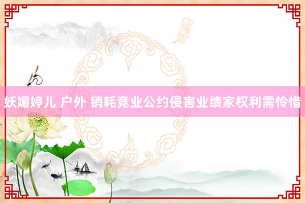 妖媚婷儿 户外 销耗竞业公约侵害业绩家权利需怜惜