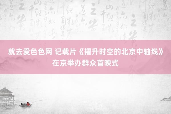 就去爱色色网 记载片《擢升时空的北京中轴线》在京举办群众首映式