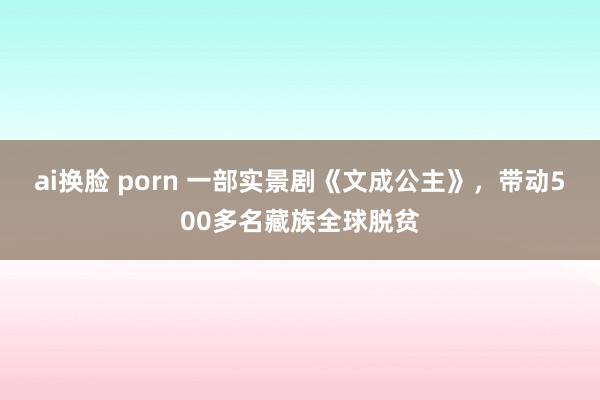 ai换脸 porn 一部实景剧《文成公主》，带动500多名藏族全球脱贫