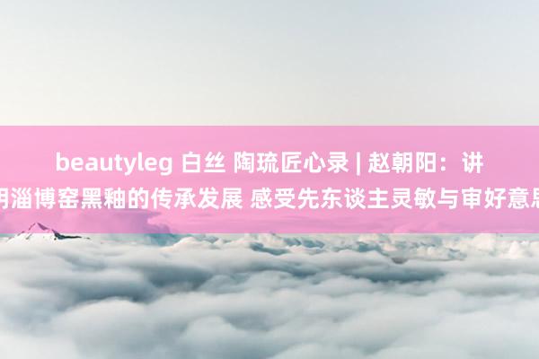 beautyleg 白丝 陶琉匠心录 | 赵朝阳：讲明淄博窑黑釉的传承发展 感受先东谈主灵敏与审好意思