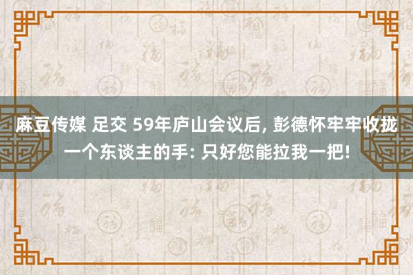 麻豆传媒 足交 59年庐山会议后， 彭德怀牢牢收拢一个东谈主的手: 只好您能拉我一把!