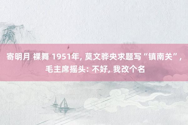 寄明月 裸舞 1951年， 莫文骅央求题写“镇南关”， 毛主席摇头: 不好， 我改个名