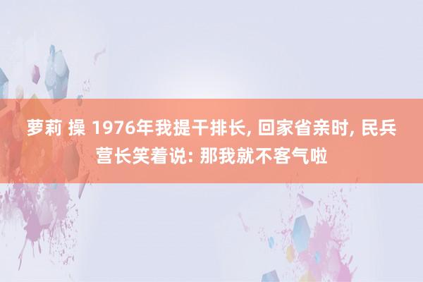 萝莉 操 1976年我提干排长， 回家省亲时， 民兵营长笑着说: 那我就不客气啦